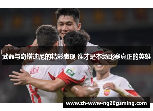 武磊与奇塔迪尼的精彩表现 谁才是本场比赛真正的英雄