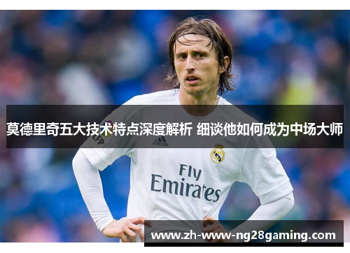 莫德里奇五大技术特点深度解析 细谈他如何成为中场大师