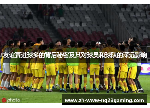 友谊赛进球多的背后秘密及其对球员和球队的深远影响