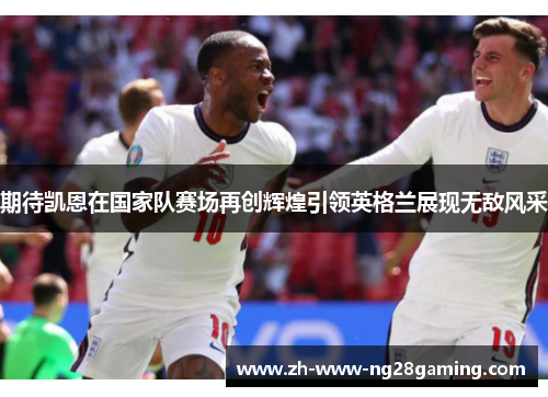 期待凯恩在国家队赛场再创辉煌引领英格兰展现无敌风采 期待凯恩在国家队赛场再创辉煌引领英格兰展现无敌风采