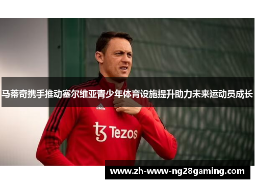 马蒂奇携手推动塞尔维亚青少年体育设施提升助力未来运动员成长