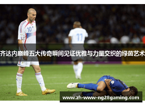 齐达内巅峰五大传奇瞬间见证优雅与力量交织的绿茵艺术 齐达内巅峰五大传奇瞬间见证优雅与力量交织的绿茵艺术