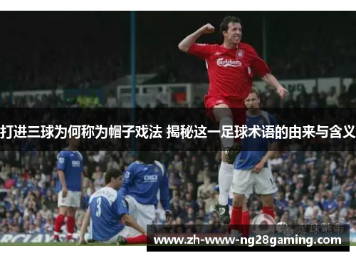 打进三球为何称为帽子戏法 揭秘这一足球术语的由来与含义