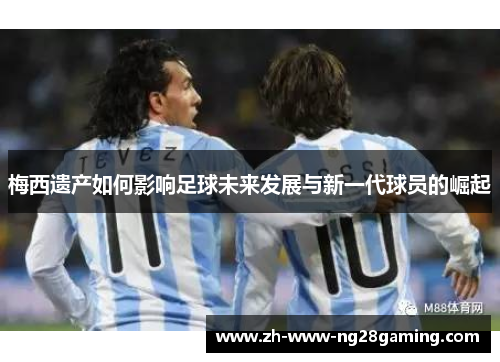 梅西遗产如何影响足球未来发展与新一代球员的崛起 梅西遗产如何影响足球未来发展与新一代球员的崛起