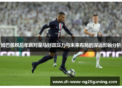 姆巴佩税后年薪对皇马财政压力与未来布局的深远影响分析