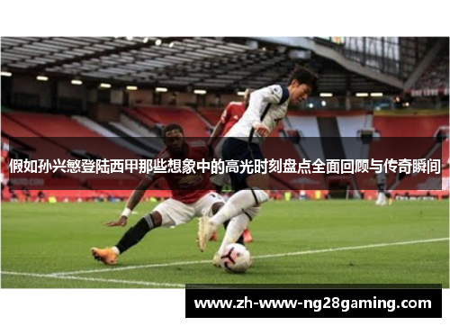 假如孙兴慜登陆西甲那些想象中的高光时刻盘点全面回顾与传奇瞬间