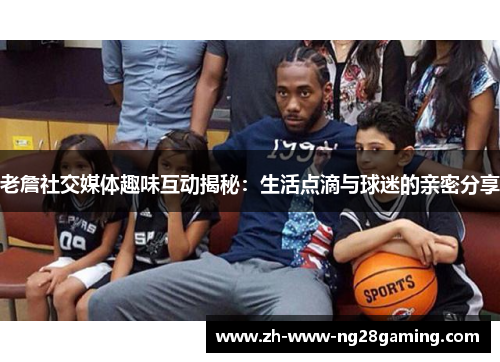 老詹社交媒体趣味互动揭秘:生活点滴与球迷的亲密分享 老詹社交媒体趣味互动揭秘:生活点滴与球迷的亲密分享