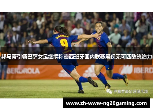 邦马蒂引领巴萨女足继续称霸西班牙国内联赛展现无可匹敌统治力