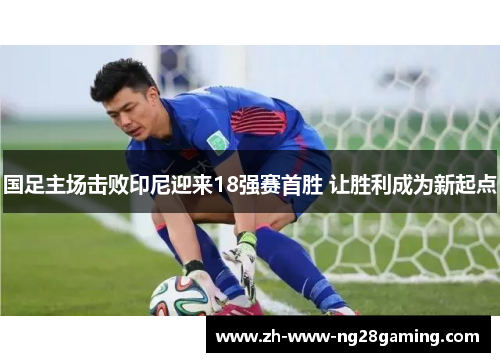 国足主场击败印尼迎来18强赛首胜 让胜利成为新起点 国足主场击败印尼迎来18强赛首胜 让胜利成为新起点