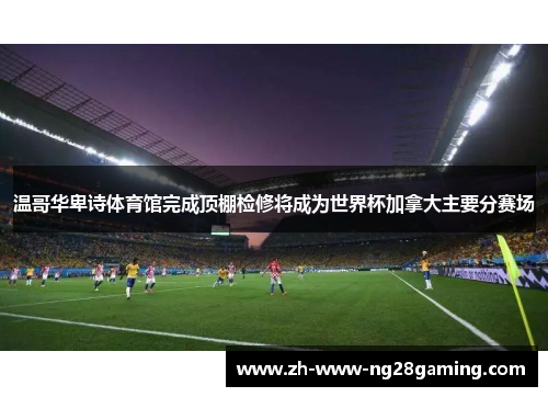 温哥华卑诗体育馆完成顶棚检修将成为世界杯加拿大主要分赛场